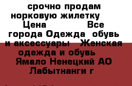 срочно продам норковую жилетку!!! › Цена ­ 13 000 - Все города Одежда, обувь и аксессуары » Женская одежда и обувь   . Ямало-Ненецкий АО,Лабытнанги г.